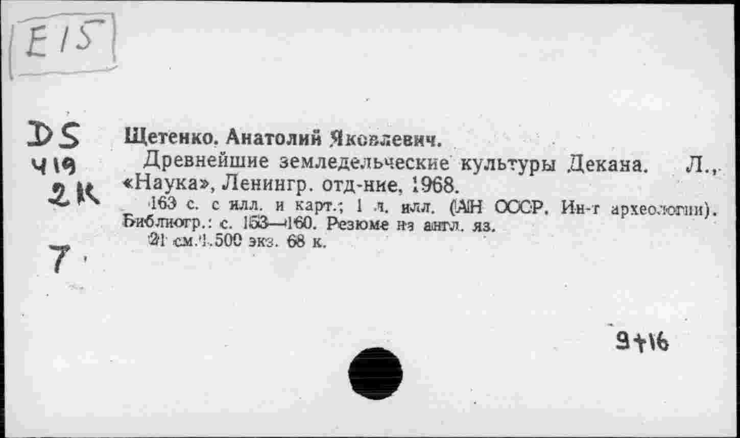 ﻿I>S чіе г к
7-
Щетенко. Анатолий Яковлевич.
Древнейшие земледельческие культуры Декана. Л.,. «Наука», Ленингр. отд-ние, 1968.
163 с. с илл. и карт.; 1 л. илл. (А1Н СССР, Ин-т археологии). Б-И’бтгиогр.: с. 153—»1*60. Резюме н-а англ. яз.
ЗТ см.'1.500 экз. 68 к.
